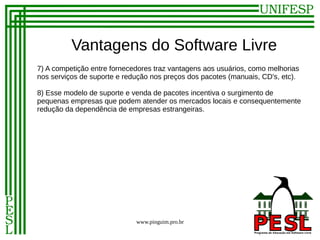 Vantagens do Software Livre
7) A competição entre fornecedores traz vantagens aos usuários, como melhorias
nos serviços de suporte e redução nos preços dos pacotes (manuais, CD's, etc).

8) Esse modelo de suporte e venda de pacotes incentiva o surgimento de
pequenas empresas que podem atender os mercados locais e consequentemente
redução da dependência de empresas estrangeiras.




                             www.pinguim.pro.br
 