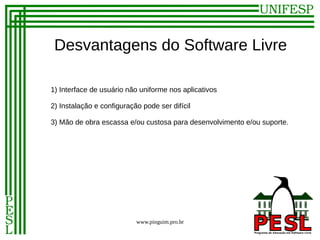 Desvantagens do Software Livre

1) Interface de usuário não uniforme nos aplicativos

2) Instalação e configuração pode ser difícil

3) Mão de obra escassa e/ou custosa para desenvolvimento e/ou suporte.




                           www.pinguim.pro.br
 