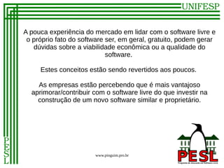 A pouca experiência do mercado em lidar com o software livre e
 o próprio fato do software ser, em geral, gratuito, podem gerar
   dúvidas sobre a viabilidade econômica ou a qualidade do
                            software.

     Estes conceitos estão sendo revertidos aos poucos.

    As empresas estão percebendo que é mais vantajoso
  aprimorar/contribuir com o software livre do que investir na
    construção de um novo software similar e proprietário.




                       www.pinguim.pro.br
 