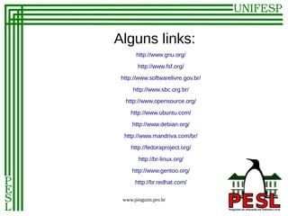 Alguns links:
       http://www.gnu.org/

       http://www.fsf.org/
 http://www.softwarelivre.gov.br/

     http://www.sbc.org.br/
  http://www.opensource.org/

    http://www.ubuntu.com/
     http://www.debian.org/

  http://www.mandriva.com/br/
    http://fedoraproject.org/

       http://br-linux.org/
     http://www.gentoo.org/
      http://br.redhat.com/

 www.pinguim.pro.br
 