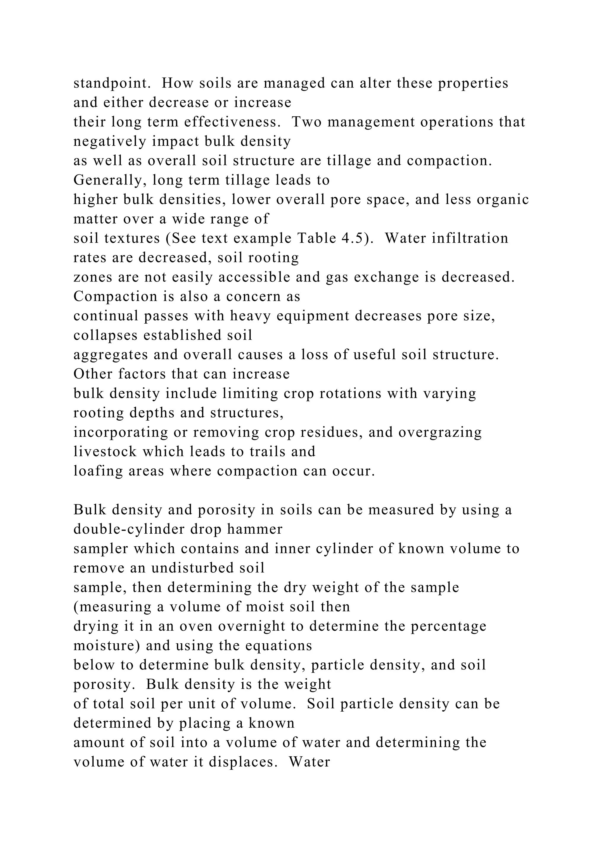 standpoint. How soils are managed can alter these properties
and either decrease or increase
their long term effectiveness. Two management operations that
negatively impact bulk density
as well as overall soil structure are tillage and compaction.
Generally, long term tillage leads to
higher bulk densities, lower overall pore space, and less organic
matter over a wide range of
soil textures (See text example Table 4.5). Water infiltration
rates are decreased, soil rooting
zones are not easily accessible and gas exchange is decreased.
Compaction is also a concern as
continual passes with heavy equipment decreases pore size,
collapses established soil
aggregates and overall causes a loss of useful soil structure.
Other factors that can increase
bulk density include limiting crop rotations with varying
rooting depths and structures,
incorporating or removing crop residues, and overgrazing
livestock which leads to trails and
loafing areas where compaction can occur.
Bulk density and porosity in soils can be measured by using a
double-cylinder drop hammer
sampler which contains and inner cylinder of known volume to
remove an undisturbed soil
sample, then determining the dry weight of the sample
(measuring a volume of moist soil then
drying it in an oven overnight to determine the percentage
moisture) and using the equations
below to determine bulk density, particle density, and soil
porosity. Bulk density is the weight
of total soil per unit of volume. Soil particle density can be
determined by placing a known
amount of soil into a volume of water and determining the
volume of water it displaces. Water
 