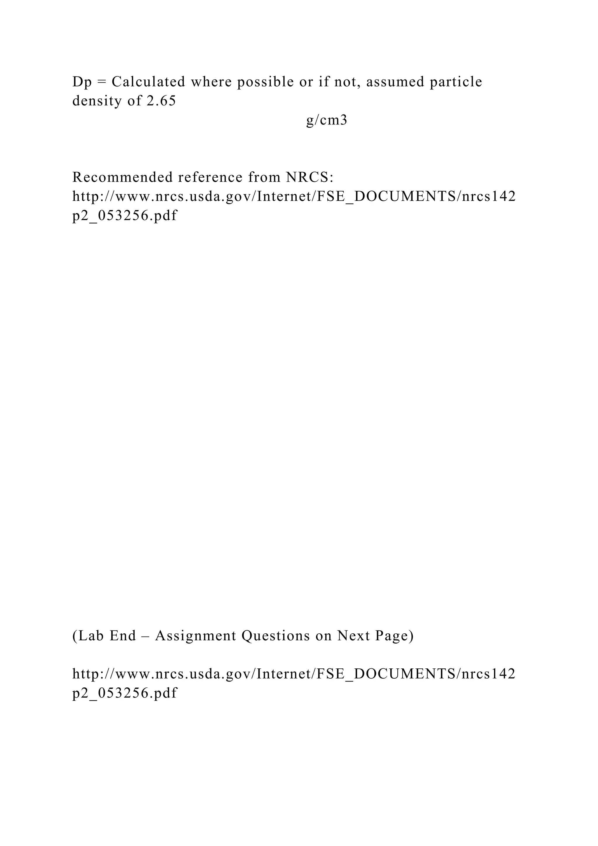 Dp = Calculated where possible or if not, assumed particle
density of 2.65
g/cm3
Recommended reference from NRCS:
http://www.nrcs.usda.gov/Internet/FSE_DOCUMENTS/nrcs142
p2_053256.pdf
(Lab End – Assignment Questions on Next Page)
http://www.nrcs.usda.gov/Internet/FSE_DOCUMENTS/nrcs142
p2_053256.pdf
 