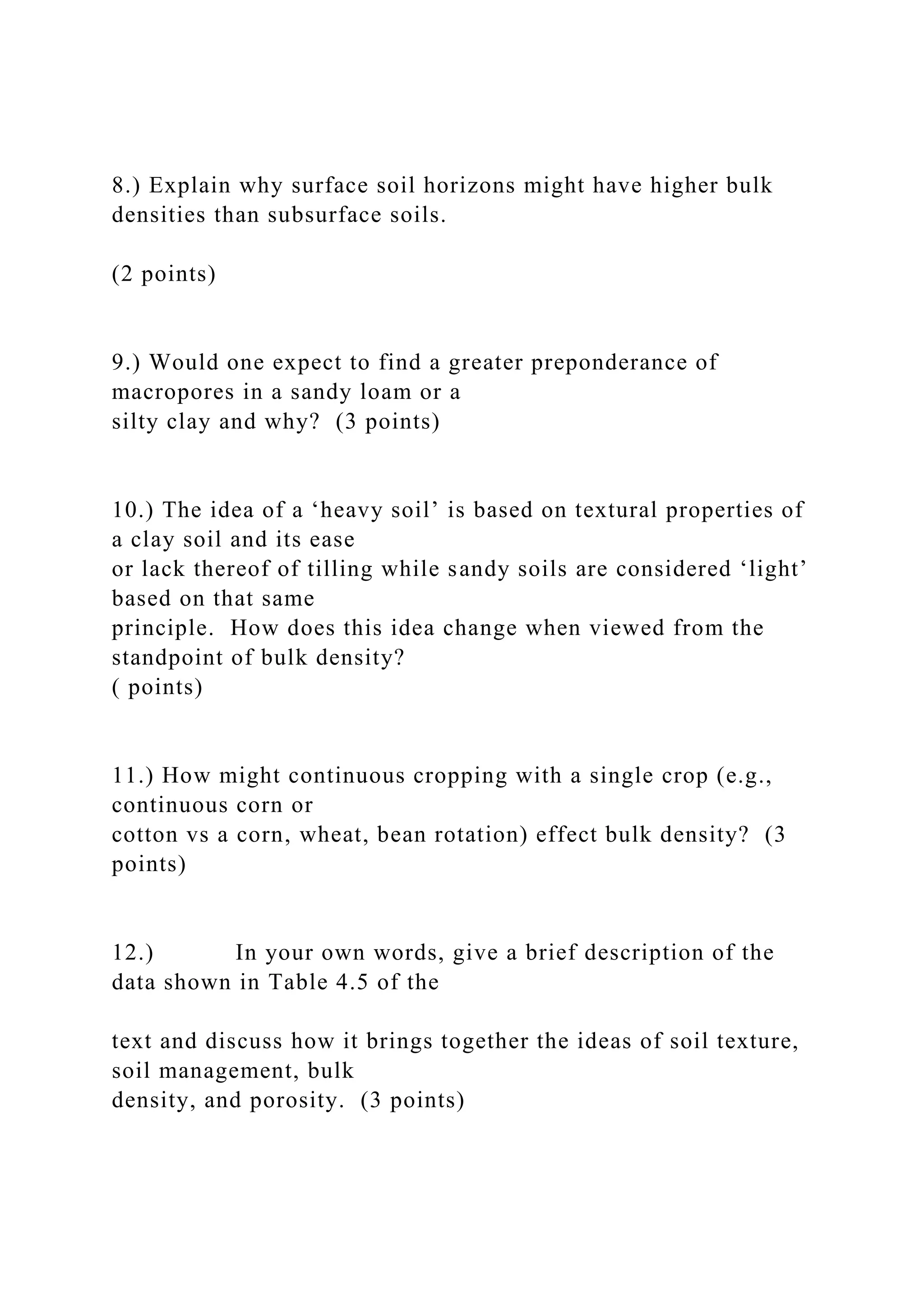 8.) Explain why surface soil horizons might have higher bulk
densities than subsurface soils.
(2 points)
9.) Would one expect to find a greater preponderance of
macropores in a sandy loam or a
silty clay and why? (3 points)
10.) The idea of a ‘heavy soil’ is based on textural properties of
a clay soil and its ease
or lack thereof of tilling while sandy soils are considered ‘light’
based on that same
principle. How does this idea change when viewed from the
standpoint of bulk density?
( points)
11.) How might continuous cropping with a single crop (e.g.,
continuous corn or
cotton vs a corn, wheat, bean rotation) effect bulk density? (3
points)
12.) In your own words, give a brief description of the
data shown in Table 4.5 of the
text and discuss how it brings together the ideas of soil texture,
soil management, bulk
density, and porosity. (3 points)
 