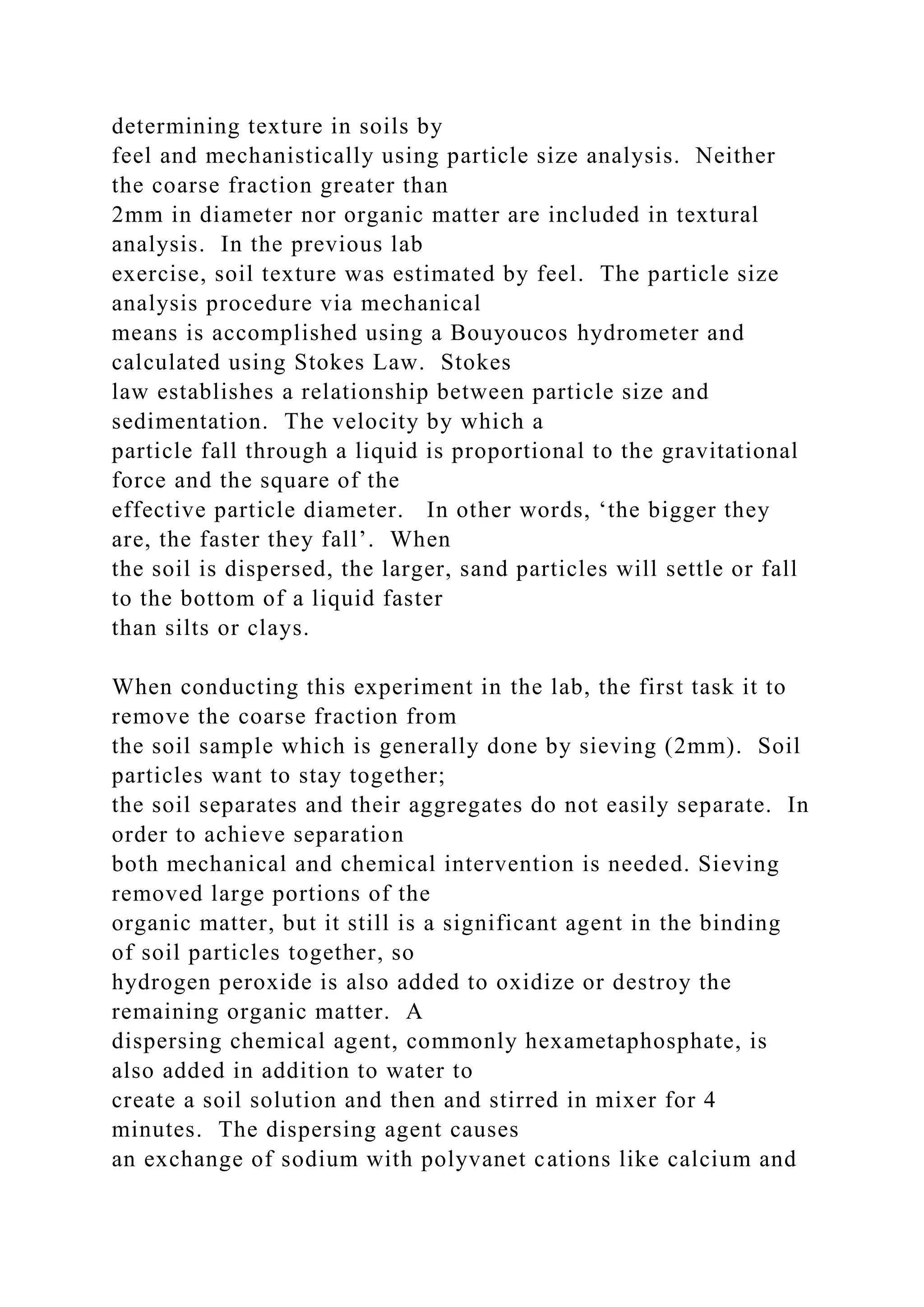 determining texture in soils by
feel and mechanistically using particle size analysis. Neither
the coarse fraction greater than
2mm in diameter nor organic matter are included in textural
analysis. In the previous lab
exercise, soil texture was estimated by feel. The particle size
analysis procedure via mechanical
means is accomplished using a Bouyoucos hydrometer and
calculated using Stokes Law. Stokes
law establishes a relationship between particle size and
sedimentation. The velocity by which a
particle fall through a liquid is proportional to the gravitational
force and the square of the
effective particle diameter. In other words, ‘the bigger they
are, the faster they fall’. When
the soil is dispersed, the larger, sand particles will settle or fall
to the bottom of a liquid faster
than silts or clays.
When conducting this experiment in the lab, the first task it to
remove the coarse fraction from
the soil sample which is generally done by sieving (2mm). Soil
particles want to stay together;
the soil separates and their aggregates do not easily separate. In
order to achieve separation
both mechanical and chemical intervention is needed. Sieving
removed large portions of the
organic matter, but it still is a significant agent in the binding
of soil particles together, so
hydrogen peroxide is also added to oxidize or destroy the
remaining organic matter. A
dispersing chemical agent, commonly hexametaphosphate, is
also added in addition to water to
create a soil solution and then and stirred in mixer for 4
minutes. The dispersing agent causes
an exchange of sodium with polyvanet cations like calcium and
 