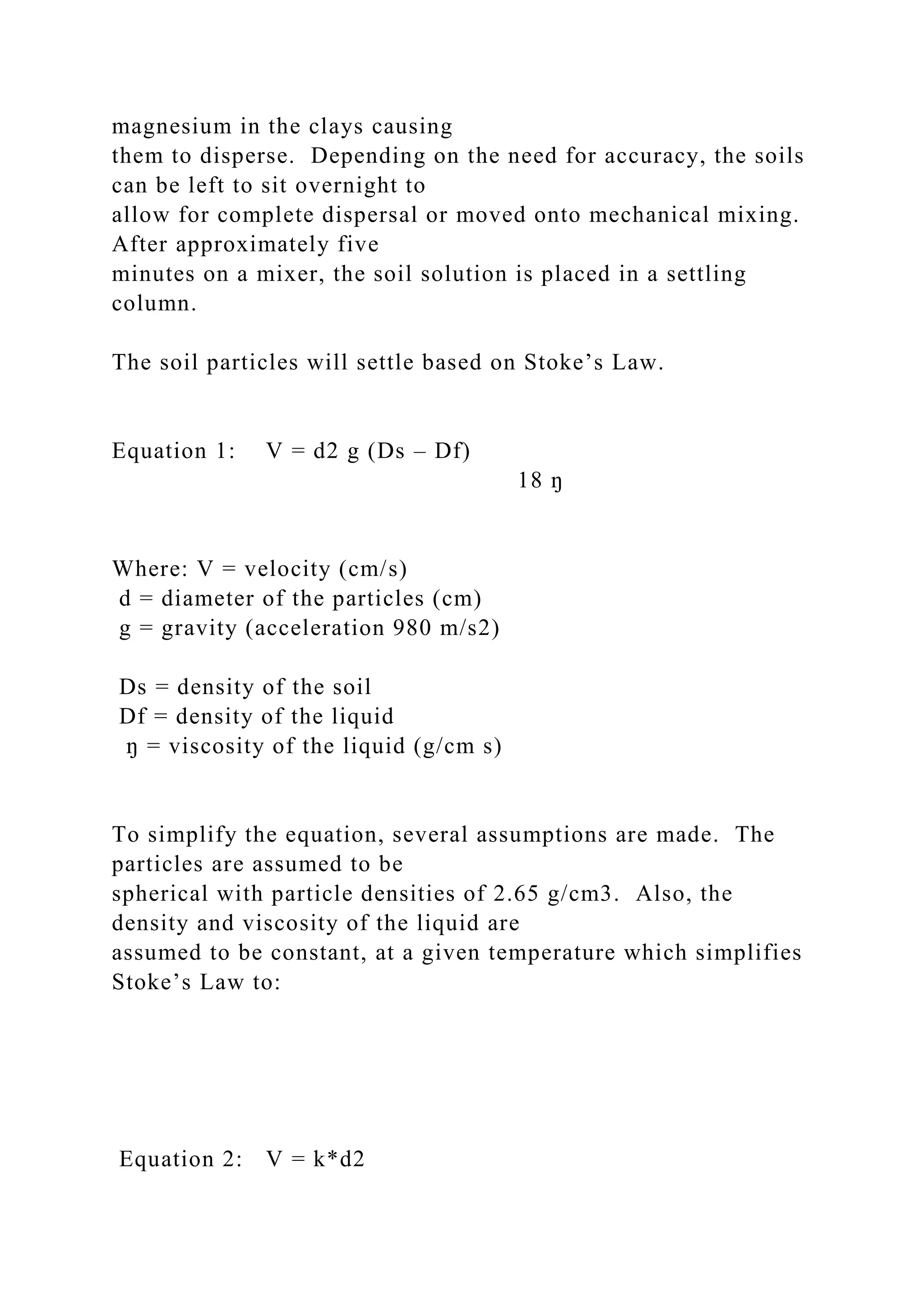 magnesium in the clays causing
them to disperse. Depending on the need for accuracy, the soils
can be left to sit overnight to
allow for complete dispersal or moved onto mechanical mixing.
After approximately five
minutes on a mixer, the soil solution is placed in a settling
column.
The soil particles will settle based on Stoke’s Law.
Equation 1: V = d2 g (Ds – Df)
18 ŋ
Where: V = velocity (cm/s)
d = diameter of the particles (cm)
g = gravity (acceleration 980 m/s2)
Ds = density of the soil
Df = density of the liquid
ŋ = viscosity of the liquid (g/cm s)
To simplify the equation, several assumptions are made. The
particles are assumed to be
spherical with particle densities of 2.65 g/cm3. Also, the
density and viscosity of the liquid are
assumed to be constant, at a given temperature which simplifies
Stoke’s Law to:
Equation 2: V = k*d2
 
