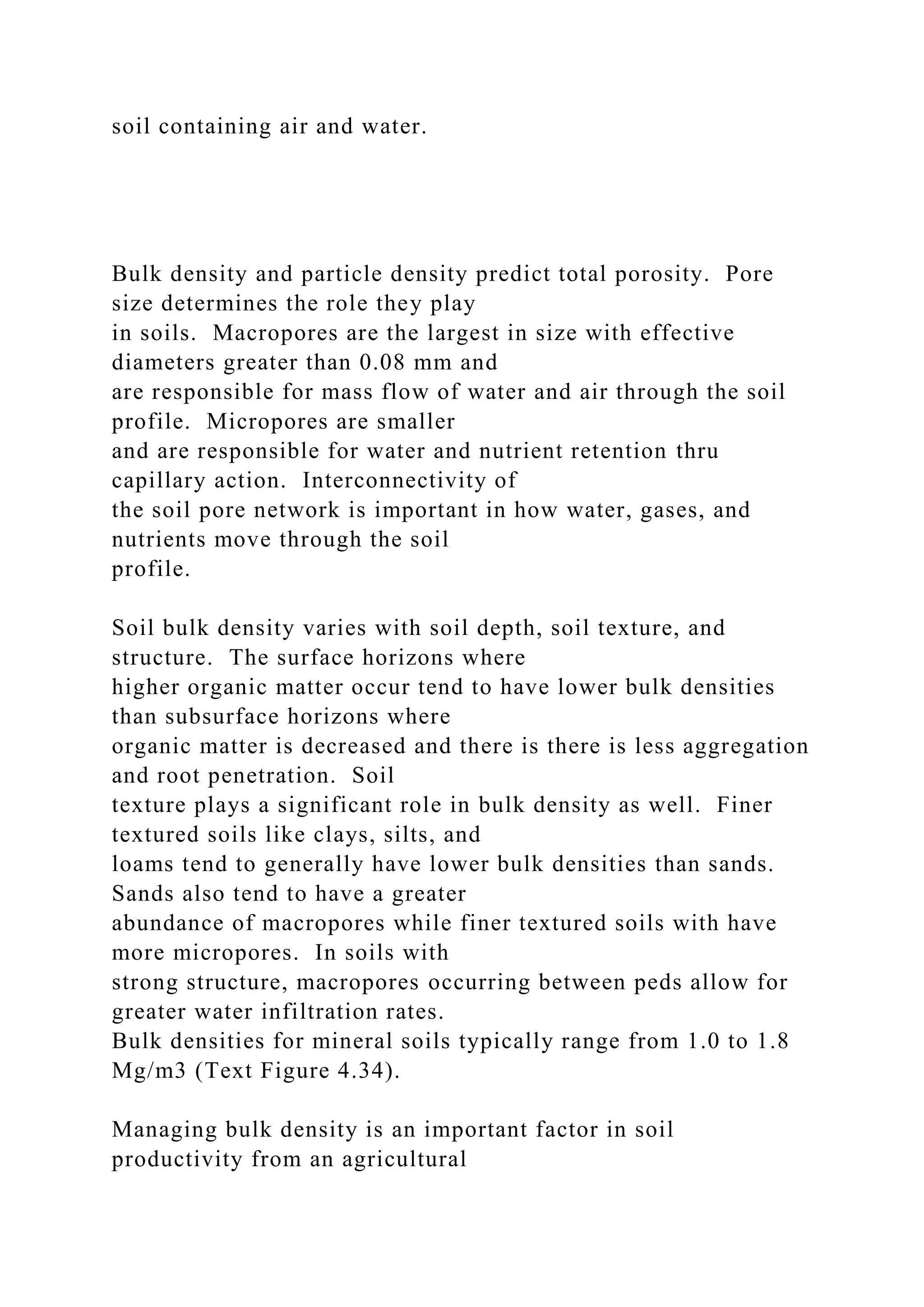 soil containing air and water.
Bulk density and particle density predict total porosity. Pore
size determines the role they play
in soils. Macropores are the largest in size with effective
diameters greater than 0.08 mm and
are responsible for mass flow of water and air through the soil
profile. Micropores are smaller
and are responsible for water and nutrient retention thru
capillary action. Interconnectivity of
the soil pore network is important in how water, gases, and
nutrients move through the soil
profile.
Soil bulk density varies with soil depth, soil texture, and
structure. The surface horizons where
higher organic matter occur tend to have lower bulk densities
than subsurface horizons where
organic matter is decreased and there is there is less aggregation
and root penetration. Soil
texture plays a significant role in bulk density as well. Finer
textured soils like clays, silts, and
loams tend to generally have lower bulk densities than sands.
Sands also tend to have a greater
abundance of macropores while finer textured soils with have
more micropores. In soils with
strong structure, macropores occurring between peds allow for
greater water infiltration rates.
Bulk densities for mineral soils typically range from 1.0 to 1.8
Mg/m3 (Text Figure 4.34).
Managing bulk density is an important factor in soil
productivity from an agricultural
 