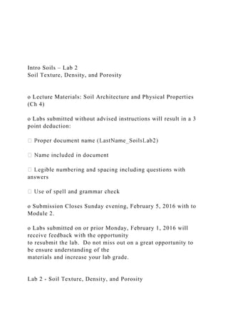 Intro Soils – Lab 2
Soil Texture, Density, and Porosity
o Lecture Materials: Soil Architecture and Physical Properties
(Ch 4)
o Labs submitted without advised instructions will result in a 3
point deduction:
answers
o Submission Closes Sunday evening, February 5, 2016 with to
Module 2.
o Labs submitted on or prior Monday, February 1, 2016 will
receive feedback with the opportunity
to resubmit the lab. Do not miss out on a great opportunity to
be ensure understanding of the
materials and increase your lab grade.
Lab 2 - Soil Texture, Density, and Porosity
 