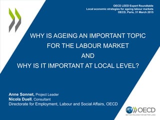 WHY IS AGEING AN IMPORTANT TOPIC
FOR THE LABOUR MARKET
AND
WHY IS IT IMPORTANT AT LOCAL LEVEL?
Anne Sonnet, Project Leader
Nicola Duell, Consultant
Directorate for Employment, Labour and Social Affairs, OECD
OECD LEED Expert Roundtable
Local economic strategies for ageing labour markets
OECD, Paris, 31 March 2015
 