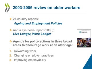 2003-2006 review on older workers
 21 country reports:
Ageing and Employment Policies
 And a synthesis report (2006):
Live Longer, Work Longer
 Agenda for policy actions in three broad
areas to encourage work at an older age:
1. Rewarding work
2. Changing employer practices
3. Improving employability
5
 