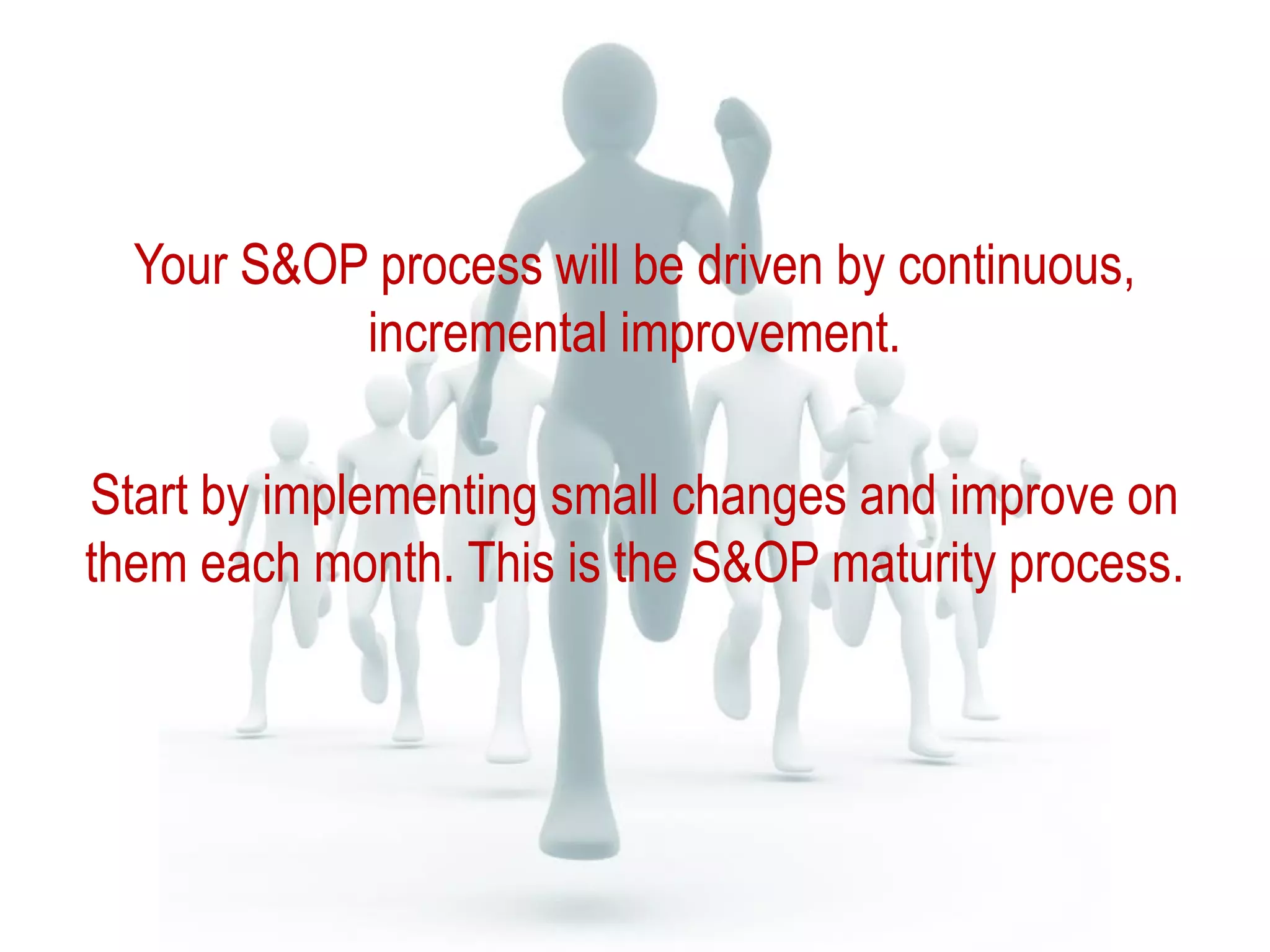 Your S&OP process will be driven by continuous,
incremental improvement.
Start by implementing small changes and improve on
them each month. This is the S&OP maturity process.
 