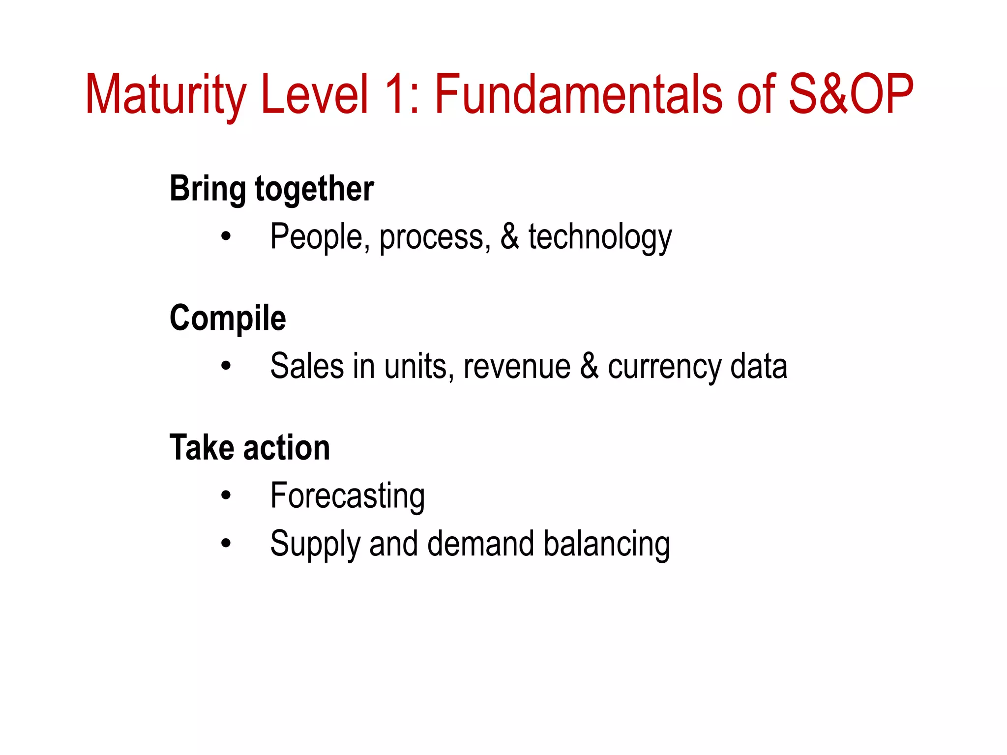 Maturity Level 1: Fundamentals of S&OP
Bring together
• People, process, & technology
Compile
• Sales in units, revenue & currency data
Take action
• Forecasting
• Supply and demand balancing
 