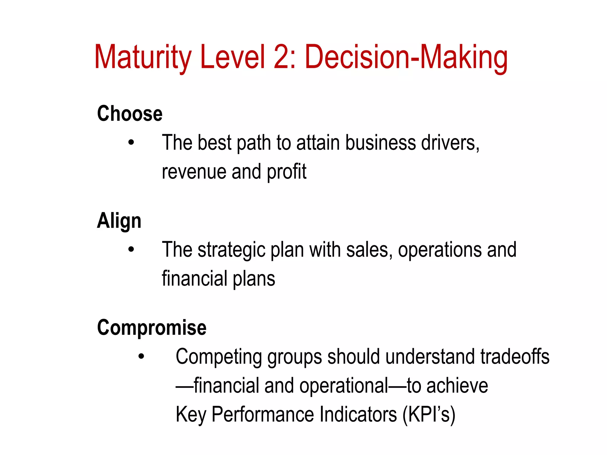 Maturity Level 2: Decision-Making
Choose
• The best path to attain business drivers,
revenue and profit
Align
• The strategic plan with sales, operations and
financial plans
Compromise
• Competing groups should understand tradeoffs
—financial and operational—to achieve
Key Performance Indicators (KPI’s)
 