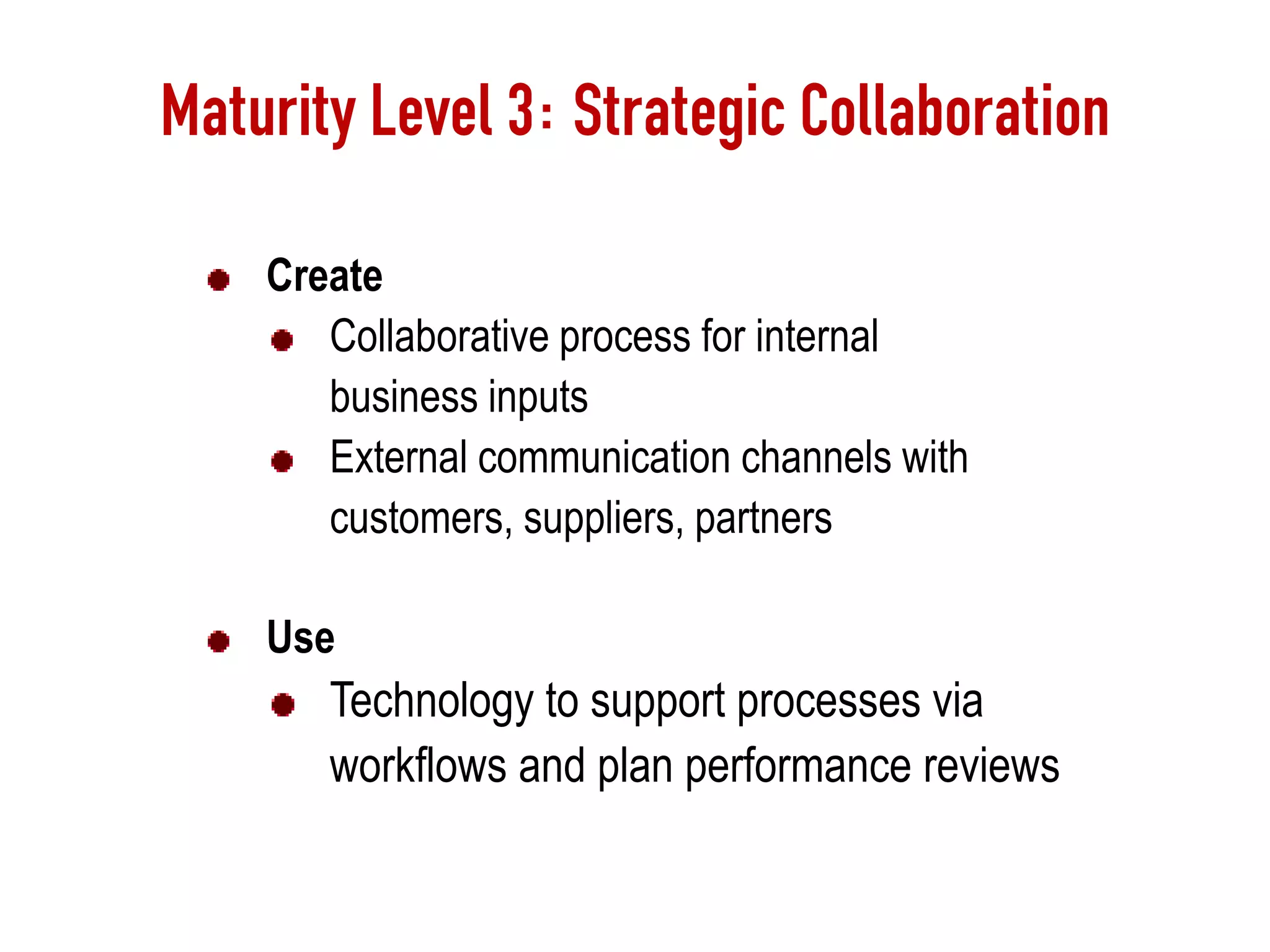 Maturity Level 3: Strategic Collaboration
Create
Collaborative process for internal
business inputs
External communication channels with
customers, suppliers, partners
Use
Technology to support processes via
workflows and plan performance reviews
 