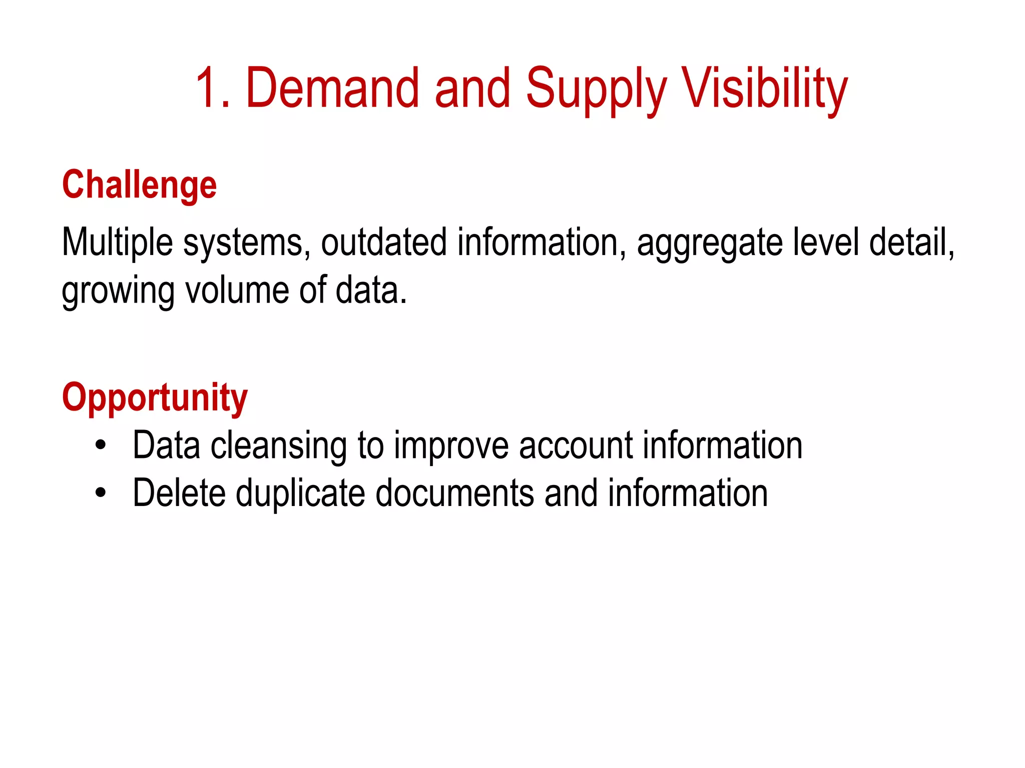 1. Demand and Supply Visibility
Challenge
Multiple systems, outdated information, aggregate level detail,
growing volume of data.
Opportunity
• Data cleansing to improve account information
• Delete duplicate documents and information
 