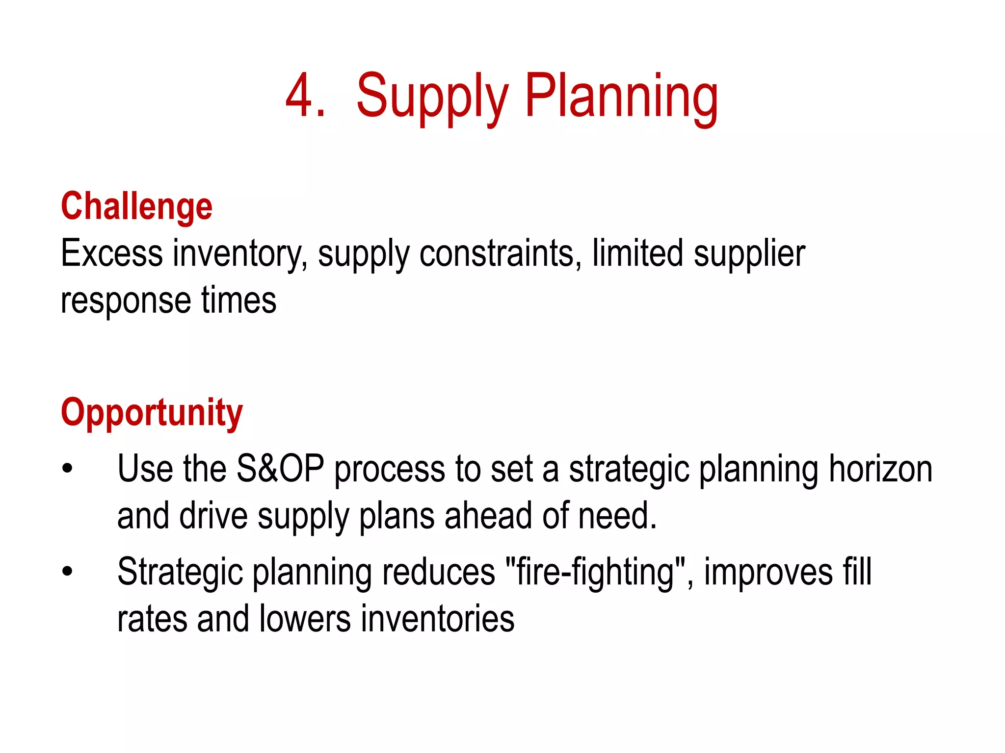 4. Supply Planning
Challenge
Excess inventory, supply constraints, limited supplier
response times
Opportunity
• Use the S&OP process to set a strategic planning horizon
and drive supply plans ahead of need.
• Strategic planning reduces "fire-fighting", improves fill
rates and lowers inventories
 