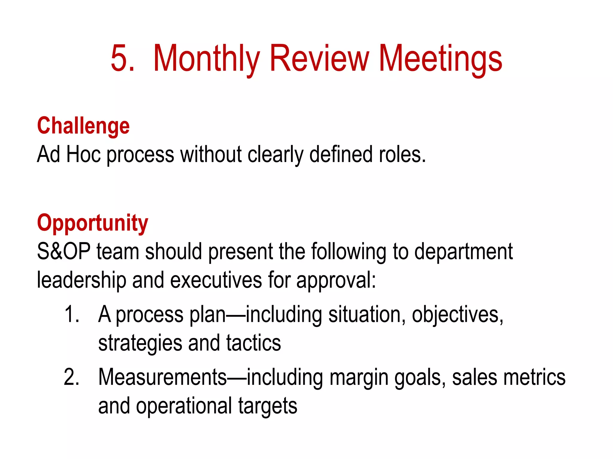 5. Monthly Review Meetings
Challenge
Ad Hoc process without clearly defined roles.
Opportunity
S&OP team should present the following to department
leadership and executives for approval:
1. A process plan—including situation, objectives,
strategies and tactics
2. Measurements—including margin goals, sales metrics
and operational targets
 