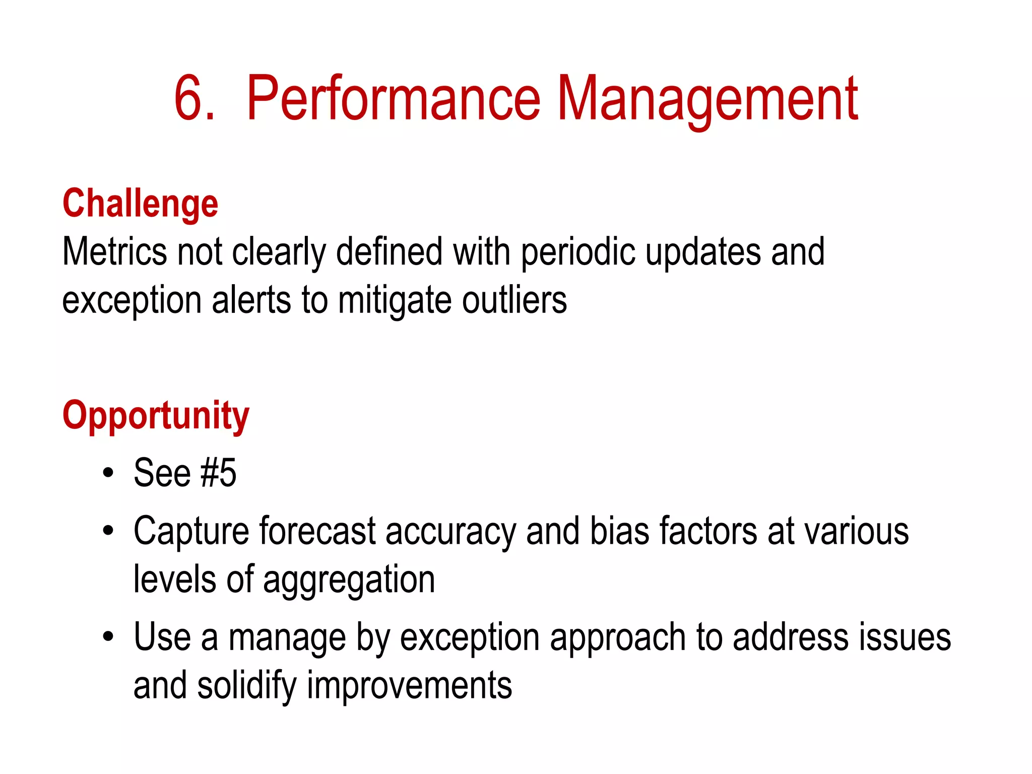 6. Performance Management
Challenge
Metrics not clearly defined with periodic updates and
exception alerts to mitigate outliers
Opportunity
• See #5
• Capture forecast accuracy and bias factors at various
levels of aggregation
• Use a manage by exception approach to address issues
and solidify improvements
 