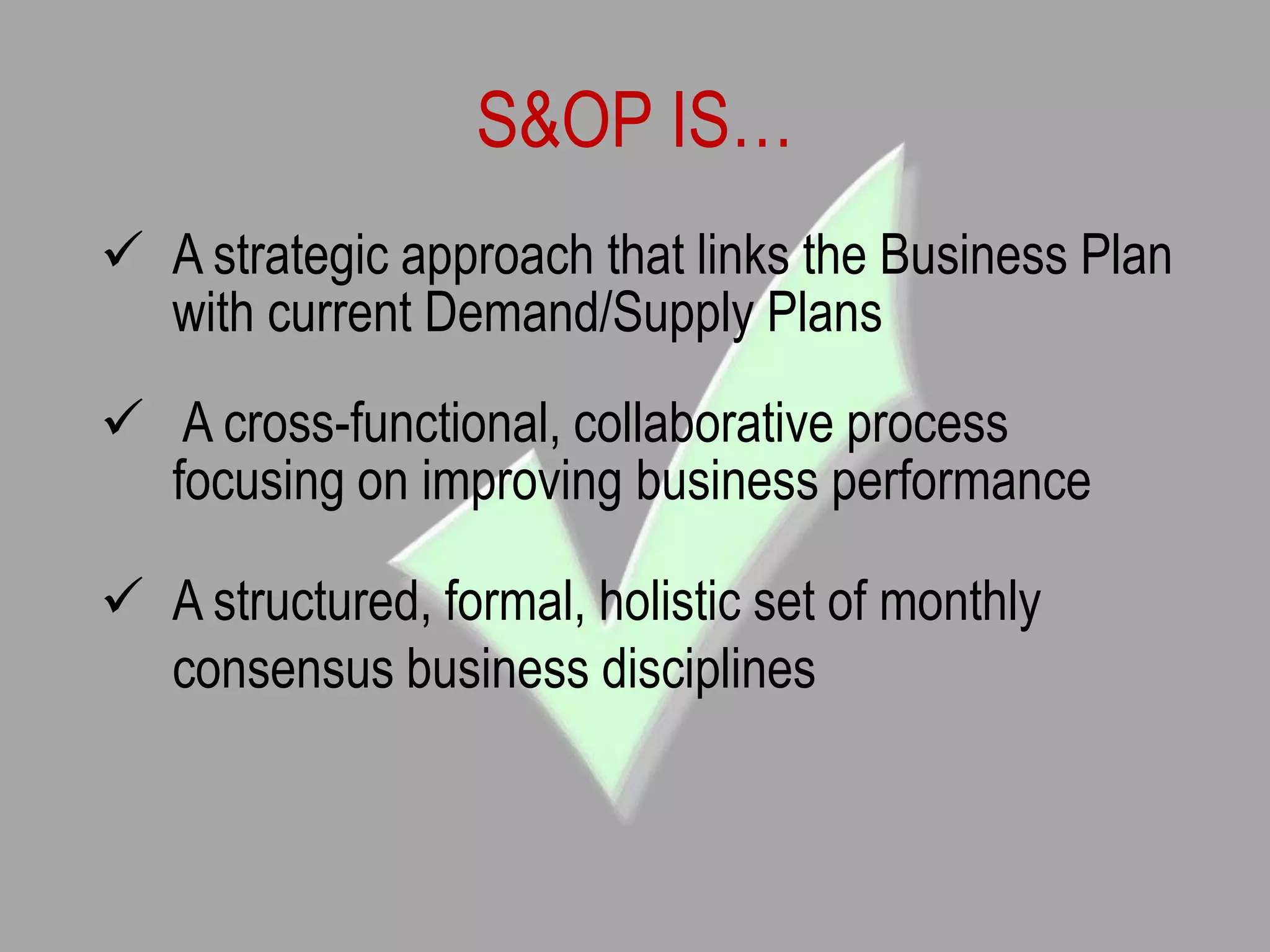 S&OP IS…
 A strategic approach that links the Business Plan
with current Demand/Supply Plans
 A cross-functional, collaborative process
focusing on improving business performance
 A structured, formal, holistic set of monthly
consensus business disciplines
 