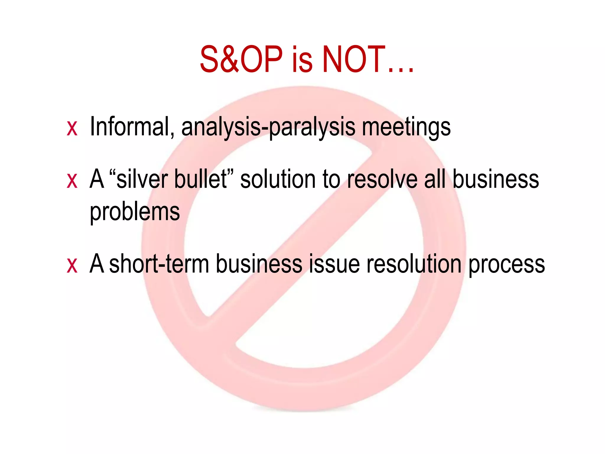 S&OP is NOT…
x Informal, analysis-paralysis meetings
x A “silver bullet” solution to resolve all business
problems
x A short-term business issue resolution process
 