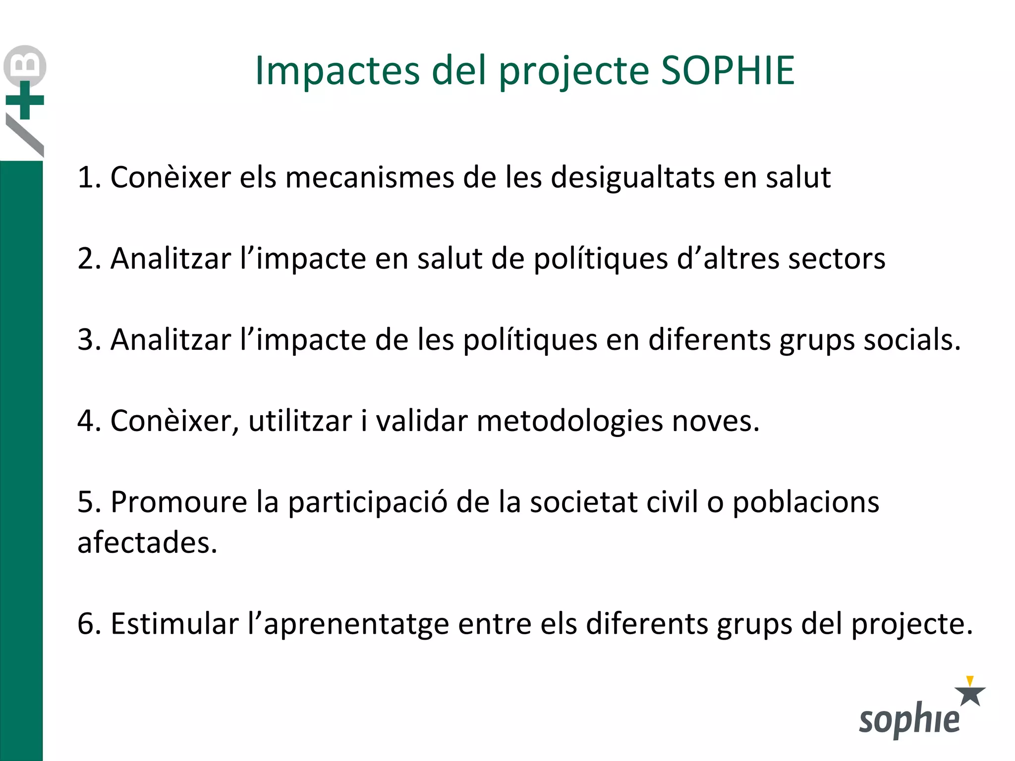 Impactes del projecte SOPHIE
1. Conèixer els mecanismes de les desigualtats en salut
2. Analitzar l’impacte en salut de polítiques d’altres sectors
3. Analitzar l’impacte de les polítiques en diferents grups socials.
4. Conèixer, utilitzar i validar metodologies noves.
5. Promoure la participació de la societat civil o poblacions
afectades.
6. Estimular l’aprenentatge entre els diferents grups del projecte.
 