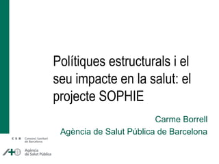 Polítiques estructurals i el
seu impacte en la salut: el
projecte SOPHIE
Carme Borrell
Agència de Salut Pública de Barcelona
 