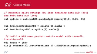 © 2014 MapR Technologies 113
Get predictions
// Get the top 4 movie predictions for user 4169
val topRecsForUser = model.recommendProducts(4169, 5)
// get predicted ratings to compare to test ratings
val predictionsForTestRDD = model.predict(testUserProductRDD)
 