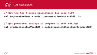 © 2014 MapR Technologies 114
Test Model
// prepare predictions for comparison
val predictionsKeyedByUserProductRDD = predictionsForTestRDD.map{
case Rating(user, product, rating) => ((user, product), rating)
}
// prepare test for comparison
val testKeyedByUserProductRDD = testRatingsRDD.map{
case Rating(user, product, rating) => ((user, product), rating)
}
//Join the test with predictions
val testAndPredictionsJoinedRDD =
testKeyedByUserProductRDD.join(predictionsKeyedByUserProductRDD)
 