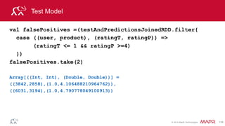 © 2014 MapR Technologies 116
Test Model Mean Absolute Error
//Evaluate the model using Mean Absolute Error (MAE) between
test and predictions
val meanAbsoluteError = testAndPredictionsJoinedRDD.map {
case ((user, product), (testRating, predRating)) =>
val err = (testRating - predRating)
Math.abs(err)
}.mean()
meanAbsoluteError: Double = 0.7244940545944053
 