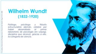 Wilhelm Wundt
(1832-1920)
Fisiólogo, psicólogo y filósofo
estructuralista alemán, célebre por
haber desarrollado el primer
laboratorio de psicología (en Leipzig),
disciplina que alcanzó, gracias a ello,
la categoría de ciencia.
T.H,Leahey,HistoriadelaPiscología,6taed.PearsonHall,Madrid.Pag.217-217,2008
 