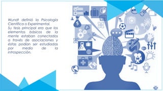 Wundt definió la Psicología
Científica o Experimental.
Su tesis principal era que los
elementos básicos de la
mente estaban conectados
a través de asociaciones y
éstas podían ser estudiadas
por medio de la
introspección.
 