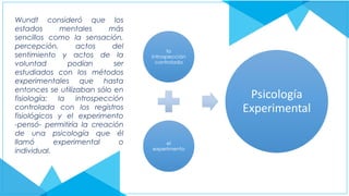 Wundt consideró que los
estados mentales más
sencillos como la sensación,
percepción, actos del
sentimiento y actos de la
voluntad podían ser
estudiados con los métodos
experimentales que hasta
entonces se utilizaban sólo en
fisiología; la introspección
controlada con los registros
fisiológicos y el experimento
-pensó- permitiría la creación
de una psicología que él
llamó experimental o
individual.
 