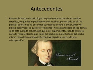 Antecedentes
• Kant explicaba que la psicología no puede ser una ciencia en sentido
empírico, ya que los impedimentos son muchos, por un lado en el “Yo
pienso” podríamos no encontrar coincidencia entre el observador y el
objeto observado, ya que este “Yo pienso” no es examinable en los demás.
Todo esto sumado al hecho de que en el experimento, cuando el sujeto
narra la representación que tiene del hecho, ya no se trataría del hecho
mismo, sino del recuerdo del hecho investigado, es decir, de una
retrospección.