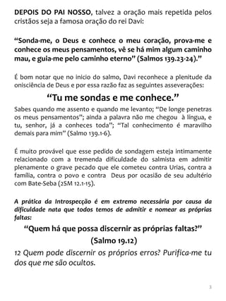 DEPOIS DO PAI NOSSO, talvez a oração mais repetida pelos
cristãos seja a famosa oração do rei Davi:

“Sonda-me, o Deus e conhece o meu coração, prova-me e
conhece os meus pensamentos, vê se há mim algum caminho
mau, e guia-me pelo caminho eterno” (Salmos 139.23-24).”

É bom notar que no inicio do salmo, Davi reconhece a plenitude da
onisciência de Deus e por essa razão faz as seguintes asseverações:

           “Tu me sondas e me conhece.”
Sabes quando me assento e quando me levanto; “De longe penetras
os meus pensamentos”; ainda a palavra não me chegou à língua, e
tu, senhor, já a conheces toda”; “Tal conhecimento é maravilho
demais para mim” (Salmo 139.1-6).

É muito provável que esse pedido de sondagem esteja intimamente
relacionado com a tremenda dificuldade do salmista em admitir
plenamente o grave pecado que ele cometeu contra Urias, contra a
família, contra o povo e contra Deus por ocasião de seu adultério
com Bate-Seba (2SM 12.1-15).

A prática da Introspecção é em extremo necessária por causa da
dificuldade nata que todos temos de admitir e nomear as próprias
faltas:
   “Quem há que possa discernir as próprias faltas?”
                     (Salmo 19.12)
12 Quem pode discernir os próprios erros? Purifica-me tu
dos que me são ocultos.

                                                                  3
 