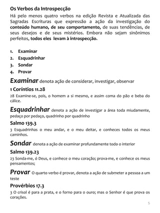 Os Verbos da Introspecção
Há pelo menos quatro verbos na edição Revista e Atualizada das
Sagradas Escrituras que expressão a ação da investigação do
conteúdo humano, de seu comportamento, de suas tendências, de
seus desejos e de seus mistérios. Embora não sejam sinônimos
perfeitos, todos eles levam à introspecção.

1.   Examinar
2.   Esquadrinhar
3.   Sondar
4.   Provar

Examinar denota ação de considerar, investigar, observar
1 Coríntios 11.28
28 Examine-se, pois, o homem a si mesmo, e assim coma do pão e beba do
cálice.

Esquadrinhar denota a ação de investigar a área toda miudamente,
pedaço por pedaço, quadrinho por quadrinho
Salmo 139.3
3 Esquadrinhas o meu andar, e o meu deitar, e conheces todos os meus
caminhos.

Sondar denota a ação de examinar profundamente todo o interior
Salmo 139.23
23 Sonda-me, ó Deus, e conhece o meu coração; prova-me, e conhece os meus
pensamentos;

Provar O quarto verbo é provar, denota a ação de submeter a pessoa a um
teste
Provérbios 17.3
3 O crisol é para a prata, e o forno para o ouro; mas o Senhor é que prova os
corações.
                                                                            5
 
