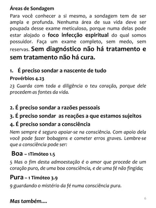 Áreas de Sondagem
Para você conhecer a si mesmo, a sondagem tem de ser
ampla e profunda. Nenhuma área de sua vida deve ser
poupada desse exame meticuloso, porque numa delas pode
estar alojado o foco infecção espiritual do qual somos
possuidor. Faça um exame completo, sem medo, sem
reservas. Sem
           diagnóstico não há tratamento e
sem tratamento não há cura.
1. É preciso sondar a nascente de tudo
Provérbios 4.23
23 Guarda com toda a diligência o teu coração, porque dele
procedem as fontes da vida.


2. É preciso sondar a razões pessoais
3. É preciso sondar as reações a que estamos sujeitos
4. É preciso sondar a consciência
Nem sempre é seguro apoiar-se na consciência. Com apoio dela
você pode fazer bobagens e cometer erros graves. Lembre-se
que a consciência pode ser:
Boa – 1Timóteo 1.5
5 Mas o fim desta admoestação é o amor que procede de um
coração puro, de uma boa consciência, e de uma fé não fingida;
Pura – 1 Timóteo 3.9
9 guardando o mistério da fé numa consciência pura.

                                                             6
Mas também....
 