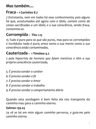 Mas também....
Fraca – 1 Coríntios 8.7
7 Entretanto, nem em todos há esse conhecimento; pois alguns
há que, acostumados até agora com o ídolo, comem como de
coisas sacrificadas a um ídolo; e a sua consciência, sendo fraca,
contamina-se.
Corrompida –       Tito 1.15
15 Tudo é puro para os que são puros, mas para os corrompidos
e incrédulos nada é puro; antes tanto a sua mente como a sua
consciência estão contaminadas.
Cauterizada –      1 Timóteo 4.2
2 pela hipocrisia de homens que falam mentiras e têm a sua
própria consciência cauterizada,

5. É preciso sondar o caráter
6. É preciso sondar a fé
7. É preciso sondar o Amor
8. É preciso sondar o trabalho
9. É preciso sondar o comportamento diário

Quando esta sondagem é bem feita ela nos transporta do
caminho mau para o caminho eterno.
Salmos 139.24
24 vê se há em mim algum caminho perverso, e guia-me pelo
caminho eterno.
                                                                7
 