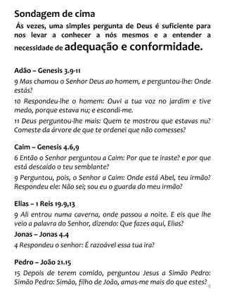 Sondagem de cima
Ás vezes, uma simples pergunta de Deus é suficiente para
nos levar a conhecer a nós mesmos e a entender a
necessidade de adequação          e conformidade.
Adão – Genesis 3.9-11
9 Mas chamou o Senhor Deus ao homem, e perguntou-lhe: Onde
estás?
10 Respondeu-lhe o homem: Ouvi a tua voz no jardim e tive
medo, porque estava nu; e escondi-me.
11 Deus perguntou-lhe mais: Quem te mostrou que estavas nu?
Comeste da árvore de que te ordenei que não comesses?

Caim – Genesis 4.6,9
6 Então o Senhor perguntou a Caim: Por que te iraste? e por que
está descaído o teu semblante?
9 Perguntou, pois, o Senhor a Caim: Onde está Abel, teu irmão?
Respondeu ele: Não sei; sou eu o guarda do meu irmão?

Elias – 1 Reis 19.9,13
9 Ali entrou numa caverna, onde passou a noite. E eis que lhe
veio a palavra do Senhor, dizendo: Que fazes aqui, Elias?
Jonas – Jonas 4.4
4 Respondeu o senhor: É razoável essa tua ira?

Pedro – João 21.15
15 Depois de terem comido, perguntou Jesus a Simão Pedro:
Simão Pedro: Simão, filho de João, amas-me mais do que estes? 8
 