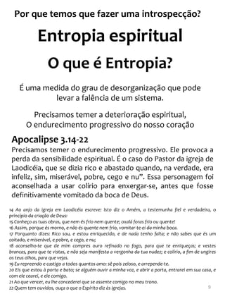 Por que temos que fazer uma introspecção?

             Entropia espiritual
                  O que é Entropia?
     É uma medida do grau de desorganização que pode
              levar a falência de um sistema.

          Precisamos temer a deterioração espiritual,
        O endurecimento progressivo do nosso coração
 Apocalipse 3.14-22
 Precisamos temer o endurecimento progressivo. Ele provoca a
 perda da sensibilidade espiritual. É o caso do Pastor da igreja de
 Laodicéia, que se dizia rico e abastado quando, na verdade, era
 infeliz, sim, miserável, pobre, cego e nu”. Essa personagem foi
 aconselhada a usar colírio para enxergar-se, antes que fosse
 definitivamente vomitado da boca de Deus.
14 Ao anjo da igreja em Laodicéia escreve: Isto diz o Amém, a testemunha fiel e verdadeira, o
princípio da criação de Deus:
15 Conheço as tuas obras, que nem és frio nem quente; oxalá foras frio ou quente!
16 Assim, porque és morno, e não és quente nem frio, vomitar-te-ei da minha boca.
17 Porquanto dizes: Rico sou, e estou enriquecido, e de nada tenho falta; e não sabes que és um
coitado, e miserável, e pobre, e cego, e nu;
18 aconselho-te que de mim compres ouro refinado no fogo, para que te enriqueças; e vestes
brancas, para que te vistas, e não seja manifesta a vergonha da tua nudez; e colírio, a fim de ungires
os teus olhos, para que vejas.
19 Eu repreendo e castigo a todos quantos amo: sê pois zeloso, e arrepende-te.
20 Eis que estou à porta e bato; se alguém ouvir a minha voz, e abrir a porta, entrarei em sua casa, e
com ele cearei, e ele comigo.
21 Ao que vencer, eu lhe concederei que se assente comigo no meu trono.
22 Quem tem ouvidos, ouça o que o Espírito diz às igrejas.                                        9
 