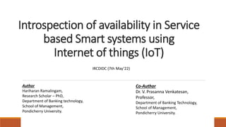 Introspection of availability in Service
based Smart systems using
Internet of things (IoT)
IRCDIDC (7th May’22)
Author
Hariharan Ramalingam,
Research Scholar – PhD,
Department of Banking technology,
School of Management,
Pondicherry University.
Co-Author
Dr. V. Prasanna Venkatesan,
Professor,
Department of Banking Technology,
School of Management,
Pondicherry University.
 