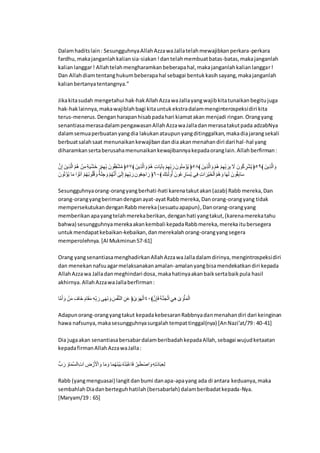 Dalamhaditslain: SesungguhnyaAllahAzzawaJallatelahmewajibkanperkara-perkara
fardhu,makajanganlahkaliansia-siakan!dantelahmembuatbatas-batas,makajanganlah
kalianlanggar! Allahtelahmengharamkanbeberapahal,makajanganlahkalianlanggar!
Dan Allahdiamtentanghukumbeberapahal sebagai bentukkasihsayang,makajanganlah
kalianbertanyatentangnya.”
Jikakitasudah mengetahui hak-hakAllahAzzawaJallayangwajibkitatunaikanbegitujuga
hak-haklainnya,makawajiblahbagi kitauntukekstradalammenginterospeksidiri kita
terus-menerus.Denganharapanhisabpadahari kiamatakan menjadi ringan.Orangyang
senantiasamerasadalampengawasanAllahAzzawaJalladanmerasatakutpada adzabNya
dalamsemuaperbuatanyangdia lakukanataupunyangditinggalkan,makadiajarangsekali
berbuatsalahsaat menunaikankewajibandandiaakanmenahandiri dari hal-hal yang
diharamkansertaberusahamenunaikankewajibannyakepadaoranglain.Allahberfirman:
‫ا‬ْ‫ن‬َِّ ‫ينَا‬ِ‫ذ‬ْ ِ ‫ا‬َّْ‫ل‬‫د‬ ‫ا‬َّ‫ن‬ِ‫ا‬‫ا‬ِ‫ر‬َ‫ي‬ٍََِّ‫ا‬َ‫ان‬َِّْ‫ي‬ِ‫ك‬‫ن‬ ‫انَا‬‫ل‬ٍََُِّّ‫ل‬‫ا‬ ﴿٥٧﴾ ‫ينَا‬ِ‫ذ‬ْ َِ‫ا‬ ‫ا‬َّْ‫ل‬‫د‬ ‫ا‬ِ‫ش‬‫م‬َ‫ي‬‫ت‬ِ‫ن‬ ‫ا‬َِّْ‫ي‬ِ‫ك‬‫ن‬ َ‫ن‬‫لانَا‬‫ر‬ِ‫ا‬َّ‫ن‬‫ل‬‫ي‬ ﴿٥٨﴾ ‫ينَا‬ِ‫ذ‬ْ َِ‫ا‬ ‫ا‬َّْ‫ل‬‫د‬ ‫ا‬َِّْ‫ي‬ِ‫ك‬‫ن‬ َ‫ن‬ِ‫ن‬ ‫ا‬َ‫ا‬ ‫انَا‬‫ل‬‫ا‬ ِ‫ن‬ٍَّ‫ل‬‫ي‬ ﴿٥٩﴾ ‫ينَا‬ِ‫ذ‬ْ َِ‫ا‬
‫انَا‬‫ل‬‫ت‬ َّ‫ن‬‫ل‬‫ي‬ ‫م‬َ‫ا‬ ِ َّ‫ا‬َ‫ت‬‫ا‬ ‫ا‬َّْ‫ل‬‫ي‬‫ل‬‫ن‬‫ا‬‫ل‬‫ك‬‫ل‬‫ع‬َ‫ا‬ ‫ا‬َ‫ر‬َ‫ك‬ََِ‫ا‬ ‫ا‬َّْ‫ل‬‫ي‬ْ‫ر‬ٌَ ‫ا‬َ‫ا‬َ َِّ ‫ا‬َِّْ‫ي‬ِ‫ك‬‫ن‬ َ‫ن‬‫ان‬‫ل‬‫ن‬ََِِ‫ن‬ ﴿٦٠﴾ ‫لَا‬ِ ََ ‫ا‬‫ل‬ٌ ‫انَا‬‫ل‬َ ِ‫من‬َِ‫ل‬‫ي‬ ‫ف‬ِ‫ا‬ ‫ا‬ِ‫ش‬َِ‫َّن‬‫ي‬ََِِّ‫ا‬َّْ‫ل‬‫د‬َ‫ا‬ ‫م‬َ‫ي‬َ ‫انَا‬‫ل‬َِّ‫ن‬‫م‬َِ
Sesungguhnyaorang-orangyangberhati-hati karenatakutakan(azab) Rabb mereka,Dan
orang-orangyangberimandenganayat-ayatRabbmereka,Danorang-orangyang tidak
mempersekutukandenganRabbmereka(sesuatuapapun),Danorang-orangyang
memberikanapayangtelahmerekaberikan,denganhati yangtakut,(karenamerekatahu
bahwa) sesungguhnyamerekaakankembali kepadaRabbmereka,merekaitubersegera
untukmendapatkebaikan-kebaikan,danmerekalahorang-orangyangsegera
memperolehnya.[Al Mukminun57-61]
Orang yangsenantiasamenghadirkanAllahAzzawaJalladalamdirinya,mengintrospeksidiri
dan menekannafsuagarmelaksanakanamalan-amalanyangbisamendekatkandiri kepada
AllahAzzawa Jalladanmeghindari dosa,makahatinyaakanbaiksertabaikpula hasil
akhirnya.AllahAzzawaJallaberfirman:
‫م‬ْ‫ا‬ٌََ‫ا‬ ‫ا‬َّ‫ن‬َ‫ا‬ ‫ا‬َ‫َما‬ِ ‫ا‬َْ‫م‬َََّ‫ا‬ ‫ا‬ِ‫د‬ِ‫ك‬‫ن‬ َ‫ن‬ ‫ا‬َ‫ي‬َ‫ر‬ َ‫ا‬‫ا‬َ‫ن‬َُّْ‫ر‬ ِ ‫ا‬ِ‫ن‬ََ ﴿ َ‫و‬ َ‫ا‬َ‫ي‬َِّ٤٠﴾‫ا‬ْ‫ن‬ِ‫ن‬َ‫ا‬‫ا‬َ‫ر‬ْ‫ر‬َََِّ‫ا‬َ‫ف‬ِ‫د‬ ‫ا‬َ‫و‬ َ‫ا‬ََّْ‫ا‬َِّ
Adapunorang-orangyangtakut kepadakebesaranRabbnyadanmenahandiri dari keinginan
hawa nafsunya,makasesungguhnyasurgalahtempattinggal(nya) [AnNazi’at/79: 40-41]
Dia jugaakan senantiasabersabardalamberibadahkepadaAllah,sebagai wujudketaatan
kepadafirmanAllahAzzawaJalla:
‫ْلا‬ َ‫ن‬ ‫ا‬َ‫ما‬َ‫ا‬ِْ ِ‫ا‬ِ‫ش‬ِ ‫ا‬ِ‫ا‬ َّ‫ن‬َ ََِّْ‫ا‬ ‫م‬َ‫ا‬َ‫ا‬ ‫م‬َ‫ا‬‫ل‬‫ي‬َ‫ر‬َّ‫ي‬َ‫ن‬ ‫ا‬‫ل‬‫ا‬َّ‫ه‬‫ل‬‫ن‬ََّ‫م‬َ‫ا‬ ‫ا‬َّ‫ن‬ِ‫ن‬َ‫ط‬ ََِّْ‫ا‬‫ا‬ِ‫د‬ِ‫ت‬َ‫ه‬‫م‬َ‫ن‬ِ‫ن‬ِ
Rabb (yangmenguasai) langitdanbumi danapa-apayang ada di antara keduanya,maka
sembahlahDiadanberteguhhatilah(bersabarlah) dalamberibadatkepada-Nya.
[Maryam/19 : 65]
 