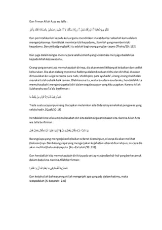 Dan firmanAllahAzzawaJalla:
‫ا‬َّ‫ن‬‫ل‬‫ا‬ٌََّ‫ا‬ ‫لَا‬َ‫ك‬َّ‫د‬ٌَ‫ا‬ِ‫ا‬ ََْْ ‫م‬ِ‫ن‬ ‫ا‬َّ‫ن‬ِ‫ن‬َ‫ط‬ ََِّْ‫ا‬ ‫م‬َ‫ي‬َّ‫ي‬َ‫ك‬ََ‫ا‬ ‫ا‬َ‫ا‬ ‫لَا‬‫ل‬َََِّْ‫ر‬ ‫م‬ِ‫ع‬ َّ‫ل‬ ِ‫ن‬ ‫ا‬ ‫نلا‬َّ‫َم‬‫ر‬ ‫لَا‬‫ل‬‫ع‬‫لل‬ َّ‫َن‬‫ر‬ ‫ا‬ ‫ا‬‫ل‬‫ر‬َ‫ن‬ِ‫ع‬‫م‬َ‫ن‬ََِّ‫ا‬ ‫ا‬َ‫و‬ َ‫ا‬ََّّْ‫ت‬‫ك‬ِ
Dan perintahkanlahkepadakeluargamumendirikanshalatdanbersabarlahkamudalam
mengerjakannya.Kami tidakmemintarizki kepadamu,Kamilahyangmemberirizki
kepadamu.Danakibat(yangbaik) ituadalahbagi orangyang bertaqwa[Thaha/20: 132]
Dan juga dalamrangka meniruparasalafusshalihyangsenantiasamenjagaibadahnya
kepadaAllahAzzawaJalla.
Orang yangsenantiasamemuhasabahdirinya,diaakanmemilikibanyakkebaikandansedikit
keburukan.Diaakandatang menemui Rabbnyadalamkeadaanridhadandiridhai,diaakan
dimasukkanke surgabersamapara nabi,shiddiqien,parasyuhada’,orang-orangshalihdan
merekaitulahsebaik-baikteman.Olehkarenaitu,wahai saudara-saudaraku,hendaklahkita
memuhasabah(mengintrospeksi) diri dalamsegalaucapanyangkitaucapkan.Karena Allah
SubhanahuwaTa’ala berfirman:
‫م‬َ‫ا‬ ‫ا‬‫ل‬‫ل‬َُِّ‫ك‬َ‫ي‬ ‫ا‬َّ‫ن‬ِ‫ا‬ ‫ا‬َُ َّ‫ا‬َ‫ع‬ ‫ا‬ْ‫ا‬َِّ ‫ا‬ِ‫د‬َّ‫ي‬َ‫ه‬َ ‫يَْا‬ِ‫ع‬َ‫ن‬ ‫ا‬َ‫ه‬‫ي‬ِ‫ت‬ََ
Tiada suatuucapanpunyangdiucapkanmelainkanadadi dekatnyamalaikatpengawasyang
selaluhadir.[Qaaf/50:18]
Hendaklahkitaselalumemuhasabahdiri kitadalamsegalatindakankita.KarenaAllahAzza
wa Jallaberfirman:
‫ا‬َّ‫ن‬َ‫ا‬َ‫ا‬ ‫ا‬ََُّ‫ا‬َّ‫ن‬َ‫ي‬ ‫ا‬َُ‫م‬َََّّ‫ر‬ِ‫ا‬َ‫ا‬ْ‫ن‬َ‫ذ‬ ِِ‫َّن‬‫ي‬َِ‫ا‬‫ل‬‫ا‬َ‫ن‬َ‫ي‬ ﴿٧﴾ ‫ا‬َّ‫ن‬َ‫ا‬َ‫ا‬ ‫ا‬ََُّ‫ا‬َّ‫ن‬َ‫ي‬ ‫ا‬َُ‫م‬َََّّ‫ر‬ِ‫ا‬َ‫ا‬ْ‫ن‬َ‫ذ‬ َِ‫َن‬ٍ ‫ا‬‫ل‬‫ا‬َ‫ن‬َ‫ي‬
Barangsiapayang mengerjakankebaikanseberatdzarrahpun,niscayadiaakanmelihat
(balasan)nya.Danbarangsiapayangmengerjakankejahatanseberatdzarrahpun,niscayadia
akan melihat(balasan)nyapula.[Az –Zalzalah/99:7-8]
Dan hendaklahkitamemuhasabahdiri kitapadasetiapniatandanhal-hal yangberkecamuk
dalamdada kita.KarenaAllahberfirman:
ِ‫ا‬‫ل‬‫ا‬َ‫ك‬َََِّ‫ا‬ ‫ا‬ْ‫ن‬ٌَ ‫ا‬َ ْ‫ِه‬ ‫ا‬‫ل‬َْ‫ك‬َّ‫ن‬َ‫ي‬ ‫م‬َ‫ا‬ ‫ف‬ِ‫ا‬ ‫ا‬َّْ‫ل‬‫ا‬ِِ‫ل‬َُّ‫ر‬ٌَ‫ا‬‫ل‬‫ا‬‫ا‬‫ل‬‫ن‬َ‫ذ‬َّ‫مم‬َ‫ا‬
Dan ketahuilahbahwasannyaAllahmengetahi apayangada dalamhatimu,maka
waspadalah[Al Baqarah: 235]
 