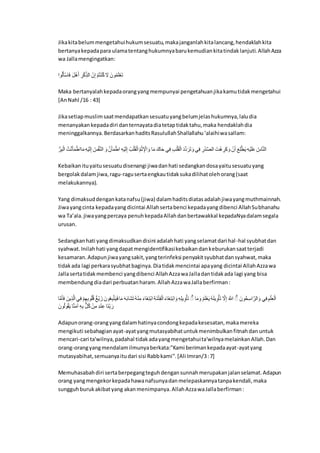 Jikakitabelummengetahuihukumsesuatu,makajanganlahkitalancang,hendaklahkita
bertanyakepadapara ulamatentanghukumnyabarukemudiankitatindaklanjuti.AllahAzza
wa Jallamengingatkan:
ِ‫ا‬‫ل‬ََِّْ‫م‬َ‫ا‬ ‫ا‬ََُّ‫د‬ٌَ ‫ا‬ِ‫ن‬َّ‫ا‬ِ‫ك‬‫ذ‬ ِ ‫ا‬َّ‫ن‬َِّ ‫ا‬َّْ‫ل‬‫ت‬َّ‫ر‬‫ل‬‫ا‬‫ا‬َ‫ا‬ ‫انَا‬‫ل‬‫ا‬َ‫ك‬َّ‫ن‬َ‫ت‬
Maka bertanyalahkepadaorangyangmempunyai pengetahuanjikakamutidakmengetahui
[AnNahl /16 : 43]
Jikasetiapmuslimsaatmendapatkansesuatuyangbelumjelashukumnya,laludia
menanyakankepadadiri danternayatadiatetaptidaktahu,maka hendaklahdia
meninggalkannya.BerdasarkanhaditsRasulullahShallallahu‘alaihiwasallam:
‫ا‬‫ل‬‫ن‬ِ‫ن‬َِّ ‫ا‬َّ‫ش‬ْ‫ر‬ََْ‫ا‬َّ‫مِط‬َ‫ا‬‫ا‬ِ‫د‬َّ‫ي‬َ َِّ ‫ا‬‫ل‬‫ن‬َُّْ‫ر‬ ِ ‫ا‬َ‫ا‬ ‫ا‬ْ‫ن‬ََْ‫ا‬َّ‫ِط‬ ‫ا‬ِ‫د‬َّ‫ي‬َ َِّ ‫ا‬‫ل‬َّْ‫ك‬َََِّّ‫ا‬‫ل‬َّْ‫ر‬ ِ ََِّْ‫ا‬ ‫م‬َ‫ا‬ ‫ملَا‬َ‫م‬ ‫ف‬ِ‫ا‬ ‫ا‬َِّْ‫ك‬َََِّّ َ‫ه‬ْ‫ه‬َ‫ن‬َ‫ت‬ َ‫ا‬ ‫ف‬ِ‫ا‬ ‫ا‬ِ‫ن‬َّ‫ه‬ْْ ِ ‫شَا‬َّ‫د‬ ِ‫ن‬َ‫ا‬َ‫ا‬ ‫ا‬َّ‫ن‬ٌَ ‫ا‬َ‫ق‬ِ‫ك‬ْ‫ط‬َ‫ي‬ ‫ا‬ِ‫د‬َّ‫ي‬َ‫ك‬ََ‫ا‬‫ل‬‫من‬ْ‫ر‬ ِ
Kebaikanituyaitusesuatudisenangi jiwadanhati sedangkandosayaitusesuatuyang
bergolakdalamjiwa,ragu-ragusertaengkautidaksukadilihatolehorang(saat
melakukannya).
Yang dimaksuddengankatanafsu(jiwa) dalamhaditsdiatasadalahjiwayangmuthmainnah.
Jiwayangcinta kepadayangdicintai Allahsertabenci kepadayangdibenci AllahSubhanahu
wa Ta’ala.jiwayangpercaya penuhkepadaAllahdanbertawakkal kepadaNyadalamsegala
urusan.
Sedangkanhati yangdimaksudkandisini adalahhati yangselamatdari hal-hal syubhatdan
syahwat.Inilahhati yangdapatmengidentifikasikebaikandankeburukansaatterjadi
kesamaran.Adapunjiwayangsakit,yangterinfeksi penyakitsyubhatdansyahwat,maka
tidakada lagi perkarasyubhatbaginya.Diatidakmencintai apayang dicintai AllahAzzawa
Jallasertatidakmembenci yangdibenci AllahAzzawaJalladantidakada lagi yang bisa
membendungdiadari perbuatanharam.AllahAzzawaJallaberfirman:
‫م‬ْ‫ا‬ََْ‫ا‬ ‫ينَا‬ِ‫ذ‬ْ ِ‫ف‬ِ‫ا‬ ‫ا‬َِّْ‫ي‬ِ‫ن‬‫ا‬‫ل‬‫ك‬‫ل‬‫ع‬ ‫ا‬َ‫ي‬َّ‫ي‬ َ‫ل‬ ‫انَا‬‫ل‬‫ن‬ِ‫ن‬ْ‫ت‬َ‫ي‬َ‫ا‬‫م‬َ‫ا‬ َ‫د‬َ‫ن‬‫َم‬ٍَ‫ت‬ ‫ل‬‫د‬َّ‫ر‬ِ‫ا‬ ‫ا‬َ‫ي‬‫َم‬‫غ‬ِ‫ت‬َّ‫ن‬ِ‫ا‬ِ‫ر‬َ‫ر‬َّ‫ت‬َُِِّ‫ا‬َ‫ي‬‫َم‬‫غ‬ِ‫ت‬َّ‫ن‬َِ‫ا‬ ‫ا‬ِ‫د‬ِ‫ك‬‫ي‬ِ‫ا‬ََّْ‫ت‬ ‫ا‬ ‫م‬َ‫ا‬َ‫ا‬ ‫ا‬‫ل‬َْ‫ك‬َّ‫ن‬َ‫ي‬ ‫ل‬‫د‬َ‫ك‬‫ي‬ِ‫ا‬ََّْ‫ت‬ ‫ا‬ْ‫ا‬َِّ ‫ا‬‫ل‬ ْ‫ِه‬ ‫ا‬ ‫لانَا‬ِِِِْ‫ن‬ َِ‫ا‬ ‫ف‬ِ‫ا‬‫ا‬َِّْ‫ك‬ِ‫ن‬َِّ
‫انَا‬‫ل‬ ‫ا‬‫ل‬ََّ‫ي‬ ‫م‬ْ‫ر‬َ‫ا‬‫ا‬ ‫ا‬ِ‫د‬ِ‫ن‬ ‫ا‬ُُ‫ل‬‫ا‬‫ا‬َّ‫ن‬ِ‫ا‬ ‫ا‬ِ‫ه‬َّ‫ر‬َِ ‫َم‬‫ر‬ِ‫ك‬‫ن‬ َ‫ن‬
Adapunorang-orangyangdalamhatinyacondongkepadakesesatan,makamereka
mengikuti sebahagianayat-ayatyangmutasyabihatuntukmenimbulkanfitnahdan untuk
mencari-cari ta'wilnya,padahal tidakadayangmengetahuita'wilnyamelainkanAllah.Dan
orang-orangyangmendalamilmunyaberkata:"Kami berimankepadaayat-ayatyang
mutasyabihat,semuanyaitudari sisi Rabbkami".[Ali Imran/3:7]
Memuhasabahdiri sertaberpegangteguhdengansunnahmerupakanjalanselamat.Adapun
orang yangmengekorkepadahawanafsunyadanmelepaskannyatanpakendali,maka
sungguhburukakibatyang akanmenimpanya.AllahAzzawaJallaberfirman:
 