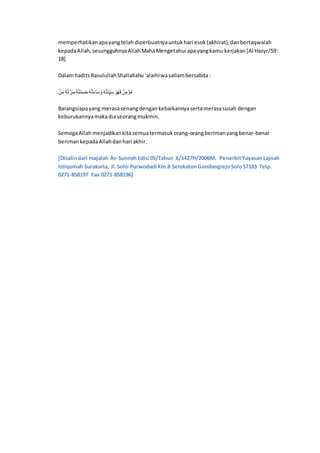 memperhatikanapayangtelahdiperbuatnyauntukhari esok(akhirat),danbertaqwalah
kepadaAllah,sesungguhnyaAllahMahaMengetahui apayangkamu kerjakan[Al Hasyr/59:
18]
DalamhaditsRasulullahShallallahu‘alaihiwasallambersabda:
‫ا‬َّ‫ن‬َ‫ا‬ ‫ل‬‫د‬َّ‫ت‬ ْ‫ن‬َِ‫ل‬‫د‬‫ل‬‫ت‬َ‫ر‬ََِ‫م‬‫ل‬‫د‬َّ‫ت‬َ‫ي‬‫م‬ََِ‫ا‬ ‫ل‬‫د‬‫ل‬‫ت‬َ ِ‫ك‬‫ي‬َِ‫ا‬َ‫ا‬‫ل‬‫ي‬َ‫ا‬‫ا‬َ‫ن‬ِ‫ا‬َّ‫ن‬‫ل‬‫ا‬
Barangsiapayang merasasenangdengankebaikannyasertamerasasusah dengan
keburukannyamakadiaseorangmukmin.
SemogaAllahmenjadikankitasemuatermasukorang-orangberimanyangbenar-benar
berimankepadaAllahdanhari akhir.
[Disalindari majalah As-SunnahEdisi 05/Tahun X/1427H/2006M. PenerbitYayasan Lajnah
Istiqomah Surakarta, Jl.Solo-Purwodadi Km.8 SelokatonGondangrejoSolo57183 Telp.
0271-858197 Fax 0271-858196]
 