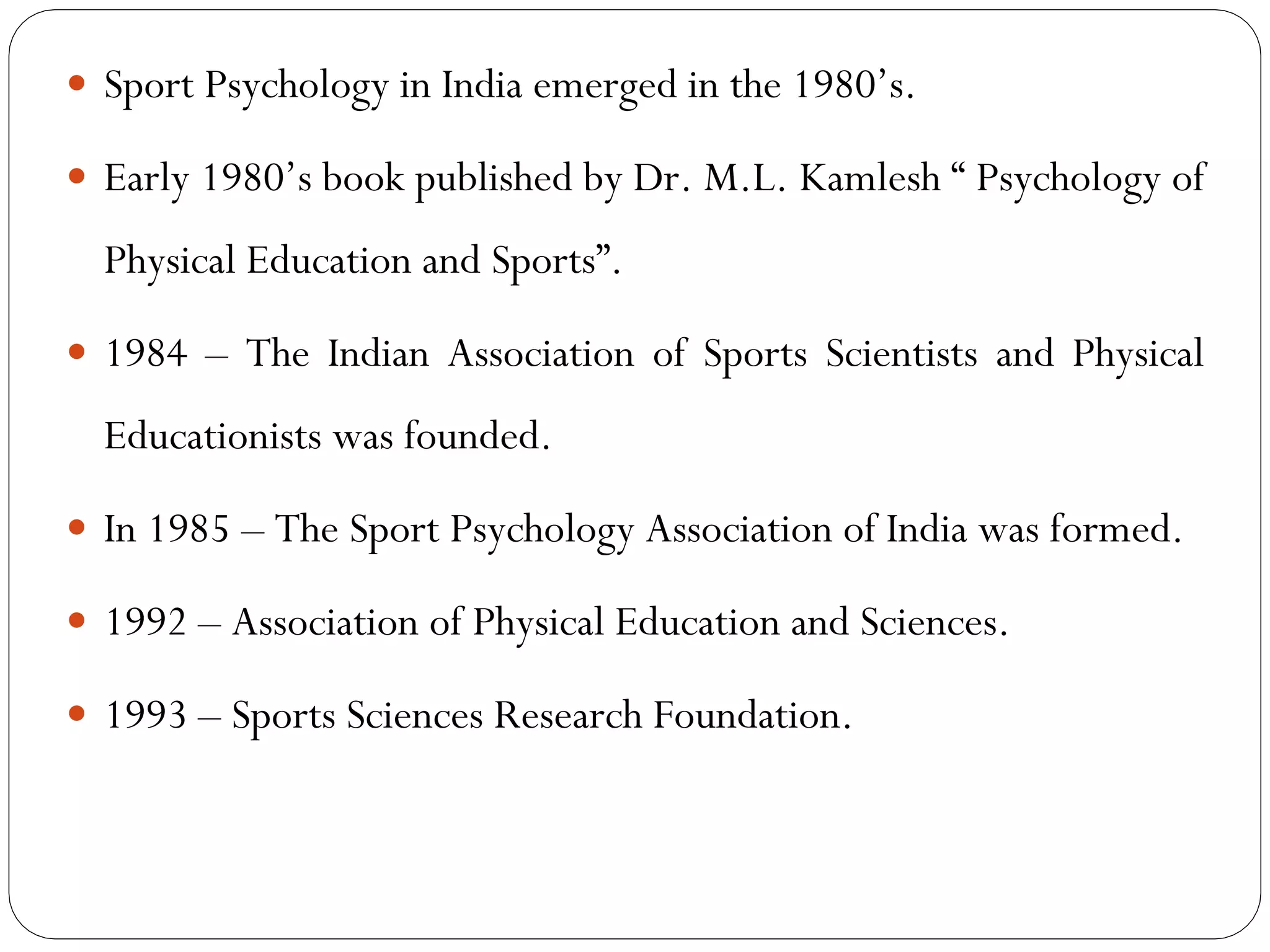  Sport Psychology in India emerged in the 1980’s.
 Early 1980’s book published by Dr. M.L. Kamlesh “ Psychology of
Physical Education and Sports”.
 1984 – The Indian Association of Sports Scientists and Physical
Educationists was founded.
 In 1985 – The Sport Psychology Association of India was formed.
 1992 – Association of Physical Education and Sciences.
 1993 – Sports Sciences Research Foundation.
 