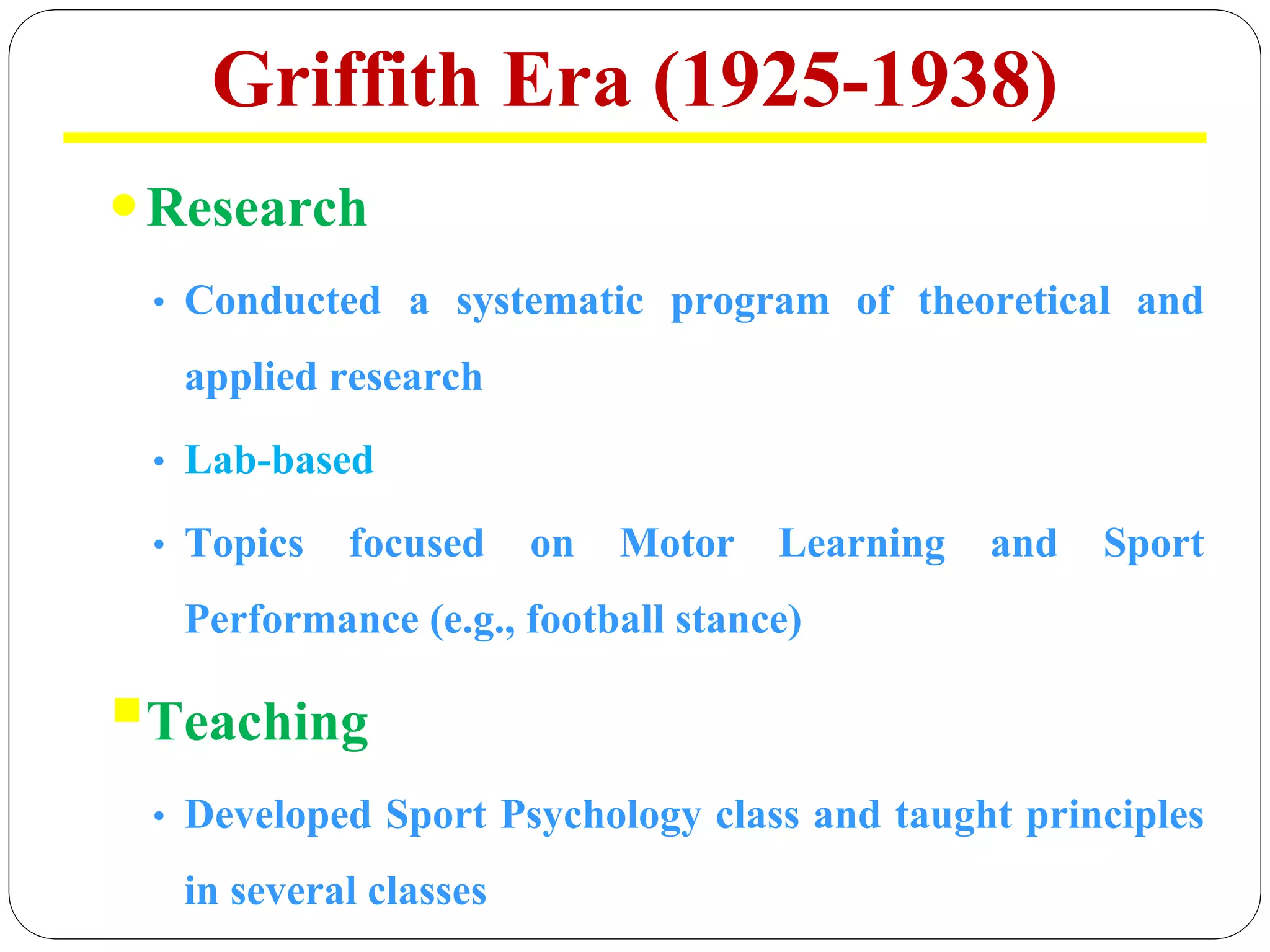 Griffith Era (1925-1938)
Research
• Conducted a systematic program of theoretical and
applied research
• Lab-based
• Topics focused on Motor Learning and Sport
Performance (e.g., football stance)
§Teaching
• Developed Sport Psychology class and taught principles
in several classes
 