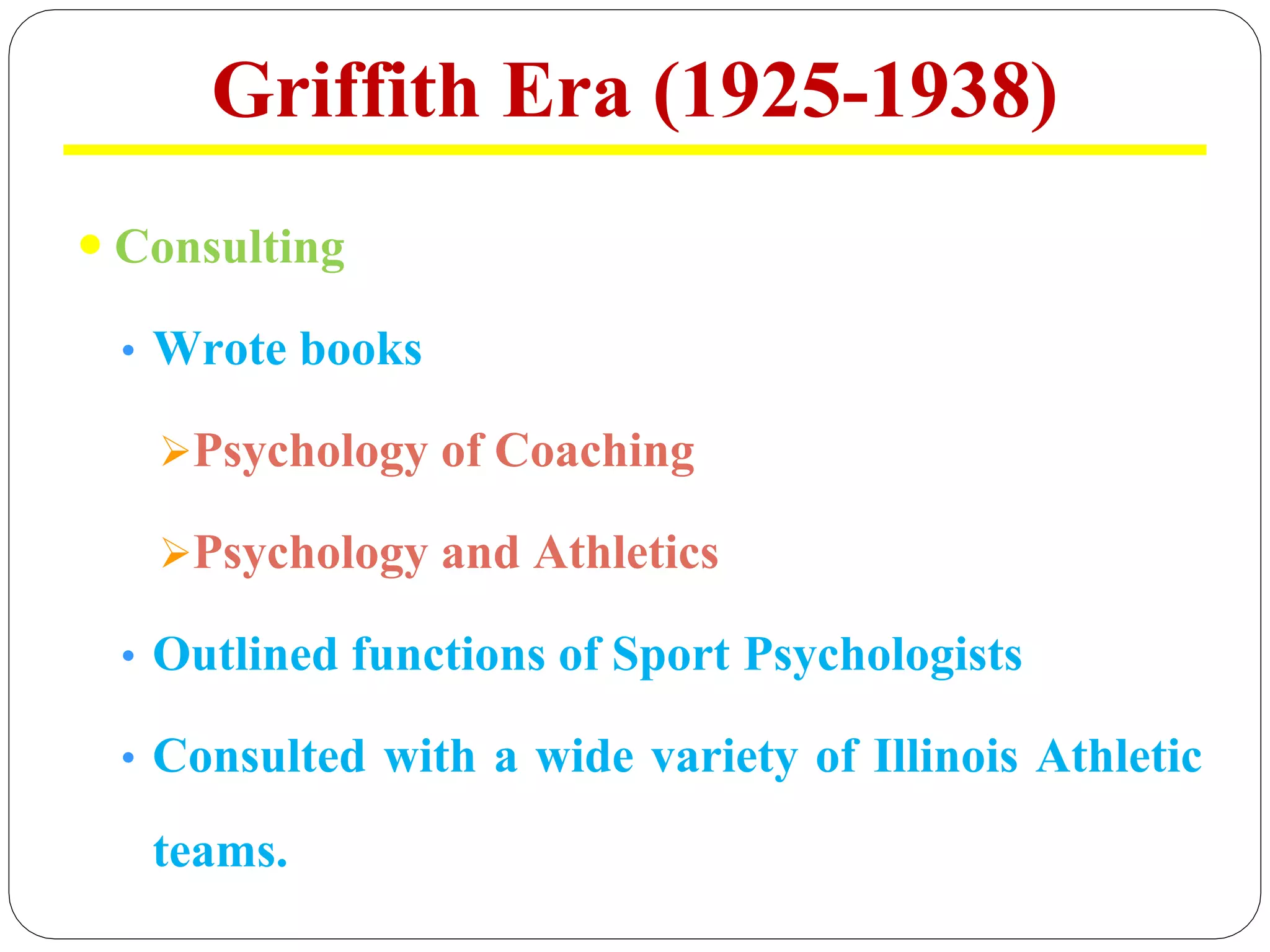 Griffith Era (1925-1938)
 Consulting
• Wrote books
ØPsychology of Coaching
ØPsychology and Athletics
• Outlined functions of Sport Psychologists
• Consulted with a wide variety of Illinois Athletic
teams.
 