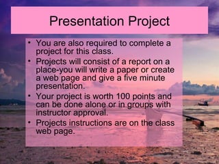 • You are also required to complete a
project for this class.
• Projects will consist of a report on a
place-you will write a paper or create
a web page and give a five minute
presentation.
• Your project is worth 100 points and
can be done alone or in groups with
instructor approval.
• Projects instructions are on the class
web page.
Presentation Project
 
