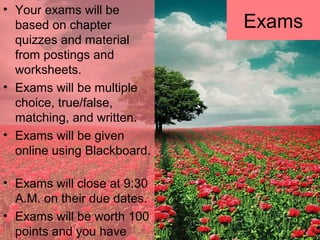 • Your exams will be
based on chapter
quizzes and material
from postings and
worksheets.
• Exams will be multiple
choice, true/false,
matching, and written.
• Exams will be given
online using Blackboard.
• Exams will close at 9:30
A.M. on their due dates.
• Exams will be worth 100
points and you have
Exams
 