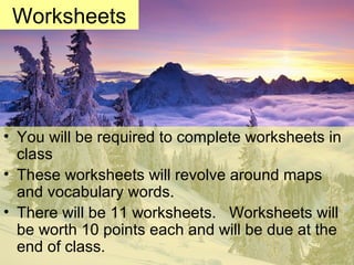 • You will be required to complete worksheets in
class
• These worksheets will revolve around maps
and vocabulary words.
• There will be 11 worksheets. Worksheets will
be worth 10 points each and will be due at the
end of class.
Worksheets
 