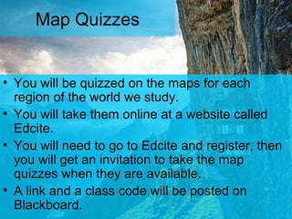 Map Quizzes
• You will be quizzed on the maps for each
region of the world we study.
• You will take them online at a website called
Edcite.
• You will need to go to Edcite and register, then
you will get an invitation to take the map
quizzes when they are available.
• A link and a class code will be posted on
Blackboard.
 